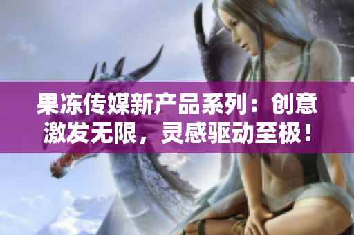 果凍傳媒新產(chǎn)品系列：創(chuàng)意激發(fā)無限，靈感驅(qū)動至極！