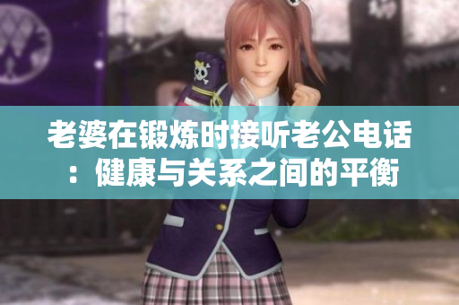 老婆在鍛煉時(shí)接聽(tīng)老公電話：健康與關(guān)系之間的平衡