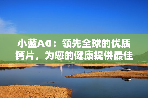 小藍AG：領(lǐng)先全球的優(yōu)質(zhì)鈣片，為您的健康提供最佳支持