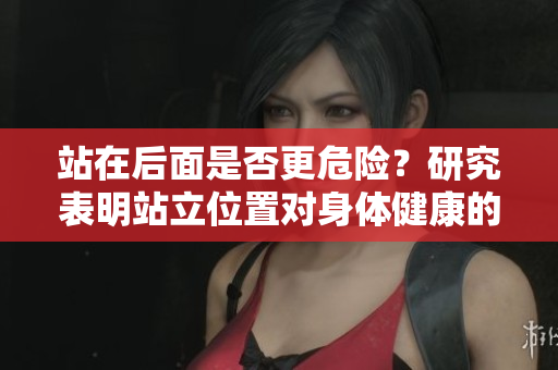 站在后面是否更危險(xiǎn)？研究表明站立位置對(duì)身體健康的影響