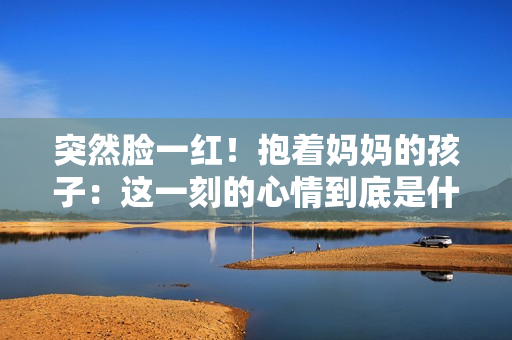 突然臉一紅！抱著媽媽的孩子：這一刻的心情到底是什么？