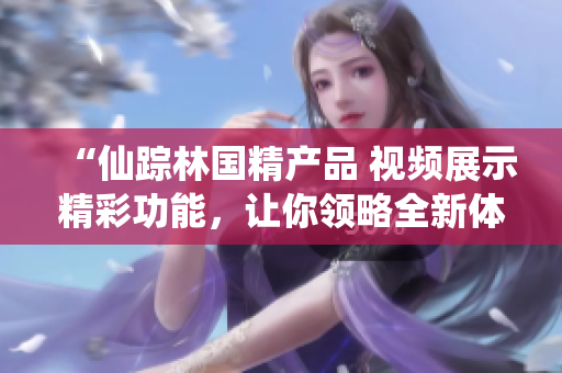 “仙蹤林國(guó)精產(chǎn)品 視頻展示精彩功能，讓你領(lǐng)略全新體驗(yàn)！”