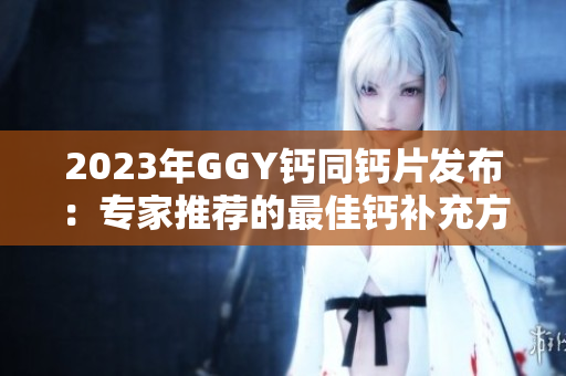 2023年GGY鈣同鈣片發(fā)布：專家推薦的最佳鈣補充方案
