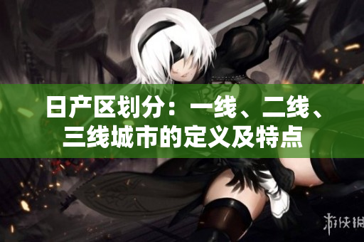 日產(chǎn)區(qū)劃分：一線、二線、三線城市的定義及特點(diǎn)