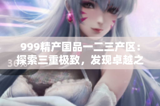 999精產(chǎn)國品一二三產(chǎn)區(qū)：探索三重極致，發(fā)現(xiàn)卓越之美