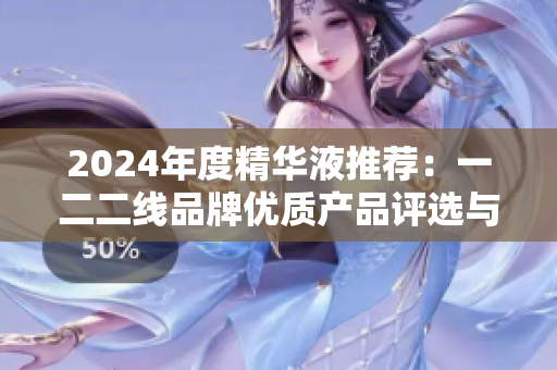 2024年度精華液推薦：一二二線品牌優(yōu)質(zhì)產(chǎn)品評(píng)選與解析