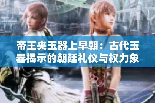 帝王夾玉器上早朝：古代玉器揭示的朝廷禮儀與權(quán)力象征