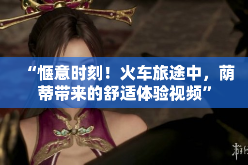 “愜意時刻！火車旅途中，蔭蒂帶來的舒適體驗視頻”