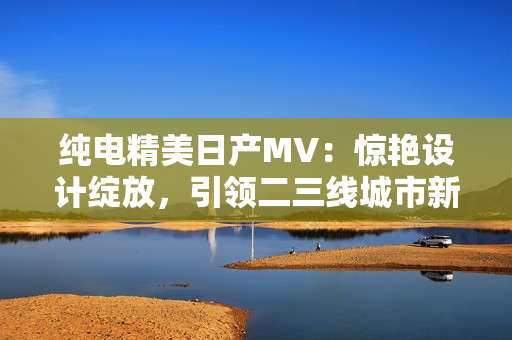 純電精美日產(chǎn)MV：驚艷設(shè)計(jì)綻放，引領(lǐng)二三線城市新風(fēng)尚