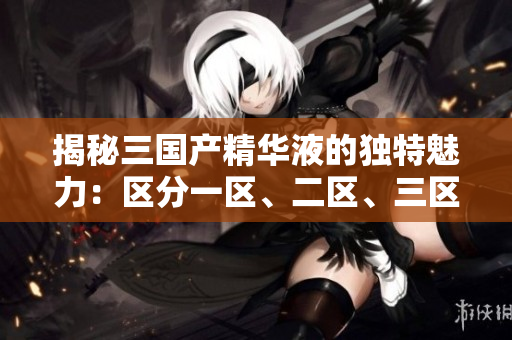 揭秘三國產(chǎn)精華液的獨特魅力：區(qū)分一區(qū)、二區(qū)、三區(qū)的功效與優(yōu)勢