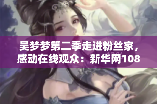 吳夢夢第二季走進(jìn)粉絲家，感動在線觀眾：新華網(wǎng)1080P全程直播