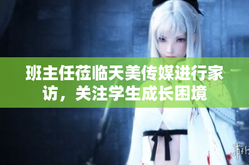 班主任蒞臨天美傳媒進(jìn)行家訪，關(guān)注學(xué)生成長困境