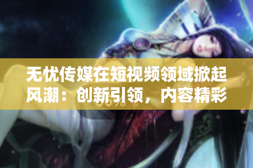 無憂傳媒在短視頻領(lǐng)域掀起風(fēng)潮：創(chuàng)新引領(lǐng)，內(nèi)容精彩紛呈