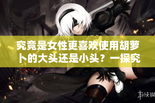 究竟是女性更喜歡使用胡蘿卜的大頭還是小頭？一探究竟！