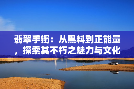 翡翠手鐲：從黑料到正能量，探索其不朽之魅力與文化傳承