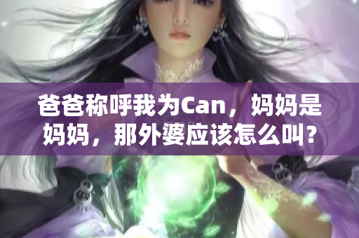 爸爸稱呼我為Can，媽媽是媽媽，那外婆應(yīng)該怎么叫？親情的稱謂趣事探討
