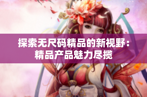 探索無尺碼精品的新視野：精品產(chǎn)品魅力盡攬