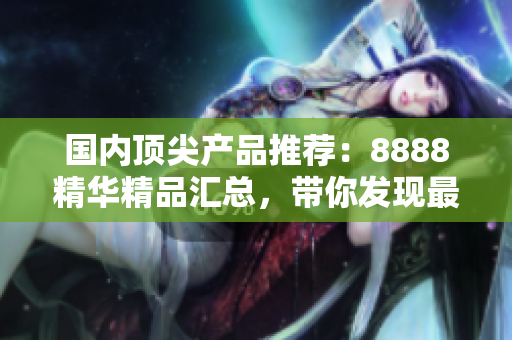 國(guó)內(nèi)頂尖產(chǎn)品推薦：8888精華精品匯總，帶你發(fā)現(xiàn)最優(yōu)質(zhì)的國(guó)產(chǎn)好貨！