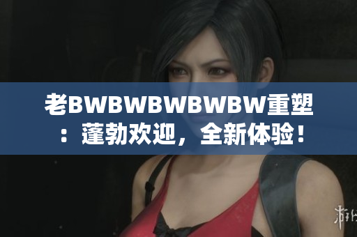 老BWBWBWBWBW重塑：蓬勃?dú)g迎，全新體驗(yàn)！