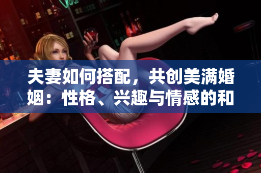 夫妻如何搭配，共創(chuàng)美滿婚姻：性格、興趣與情感的和諧