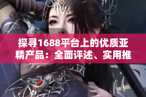 探尋1688平臺上的優(yōu)質(zhì)亞精產(chǎn)品：全面評述、實用推薦與購買建議