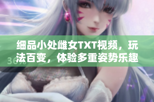 細(xì)品小處雌女TXT視頻，玩法百變，體驗(yàn)多重姿勢(shì)樂(lè)趣！