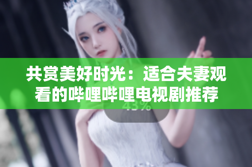 共賞美好時(shí)光：適合夫妻觀看的嗶哩嗶哩電視劇推薦