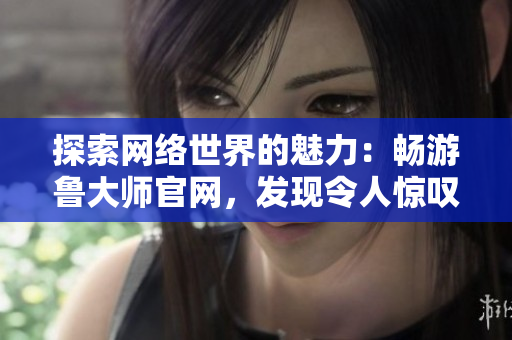 探索網(wǎng)絡(luò)世界的魅力：暢游魯大師官網(wǎng)，發(fā)現(xiàn)令人驚嘆的視覺盛宴與實用工具