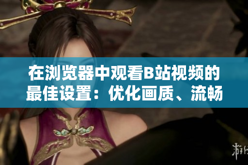 在瀏覽器中觀看B站視頻的最佳設(shè)置：優(yōu)化畫質(zhì)、流暢加載，享受極致觀影體驗