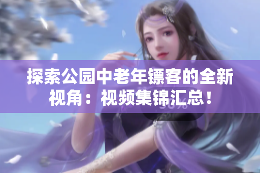 探索公園中老年鏢客的全新視角：視頻集錦匯總！