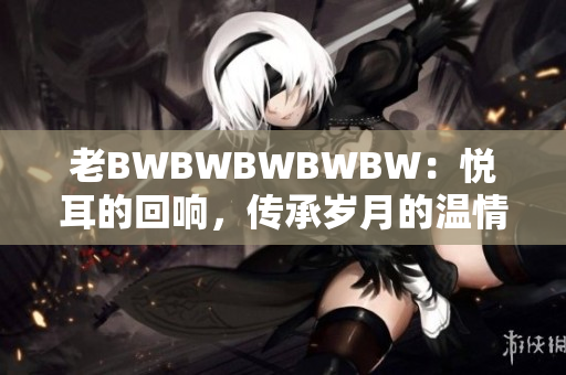 老BWBWBWBWBW:悅耳的回響,傳承歲月的溫情 老BWBWBWBWBW:悅耳的回響,傳承歲月的溫情