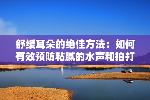 舒緩耳朵的絕佳方法：如何有效預(yù)防粘膩的水聲和拍打聲？
