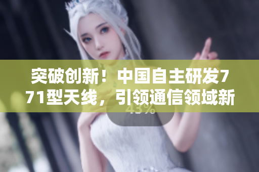 突破創(chuàng)新！中國(guó)自主研發(fā)771型天線，引領(lǐng)通信領(lǐng)域新浪潮