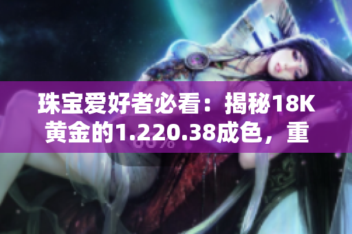 珠寶愛好者必看：揭秘18K黃金的1.220.38成色，重量盤點！