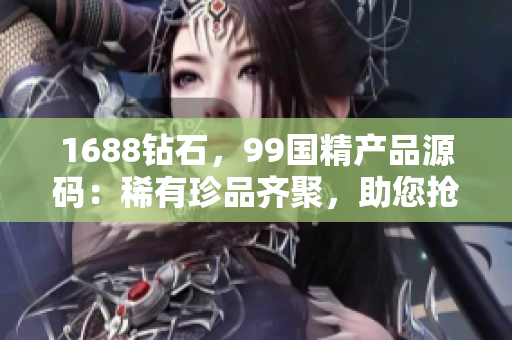 1688鉆石，99國精產(chǎn)品源碼：稀有珍品齊聚，助您搶先一步！