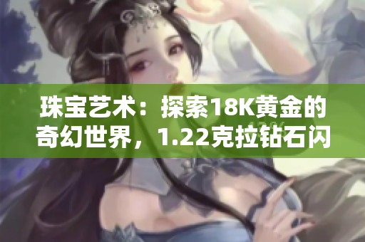 珠寶藝術(shù)：探索18K黃金的奇幻世界，1.22克拉鉆石閃耀登場