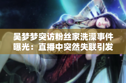 吳夢夢突訪粉絲家洗澡事件曝光：直播中突然失聯(lián)引發(fā)熱議