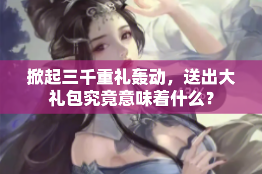 掀起三千重禮轟動，送出大禮包究竟意味著什么？