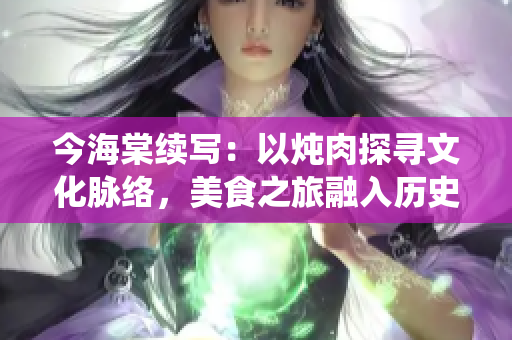 今海棠續(xù)寫：以燉肉探尋文化脈絡(luò)，美食之旅融入歷史人文，傳統(tǒng)味道延續(xù)至今