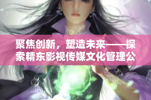 聚焦創(chuàng)新，塑造未來——探索精東影視傳媒文化管理公司的文化管理之道