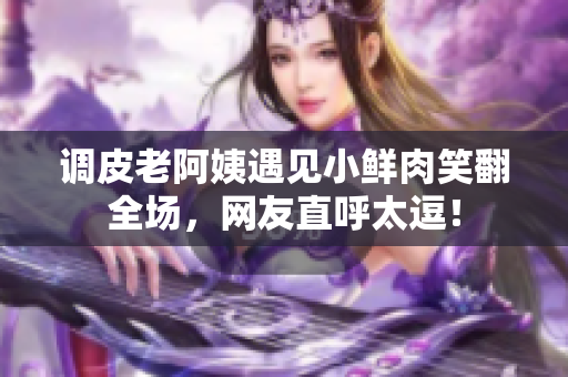 調(diào)皮老阿姨遇見小鮮肉笑翻全場，網(wǎng)友直呼太逗！