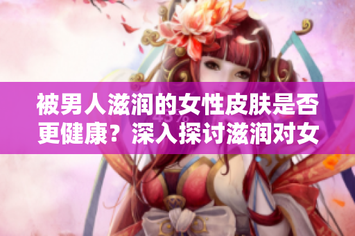 被男人滋潤(rùn)的女性皮膚是否更健康？深入探討滋潤(rùn)對(duì)女性肌膚的影響