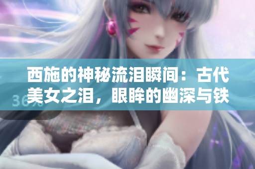 西施的神秘流淚瞬間：古代美女之淚，眼眸的幽深與鐵球的遭遇