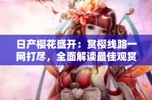 日產(chǎn)櫻花盛開：賞櫻線路一網(wǎng)打盡，全面解讀最佳觀賞路線！