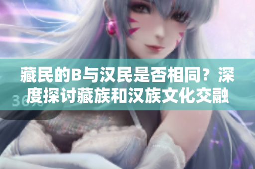藏民的B與漢民是否相同？深度探討藏族和漢族文化交融的現(xiàn)象