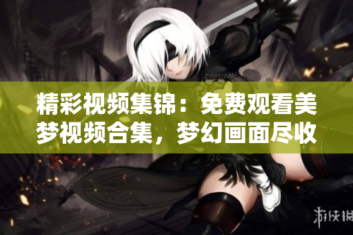 精彩視頻集錦：免費(fèi)觀看美夢(mèng)視頻合集，夢(mèng)幻畫面盡收眼底，驚喜連連！