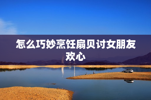 怎么巧妙烹飪扇貝討女朋友歡心