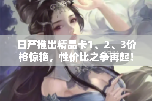日產(chǎn)推出精品卡1、2、3價(jià)格驚艷，性價(jià)比之爭(zhēng)再起！