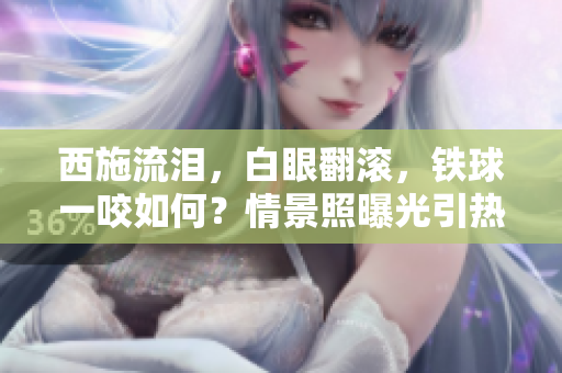 西施流淚，白眼翻滾，鐵球一咬如何？情景照曝光引熱議
