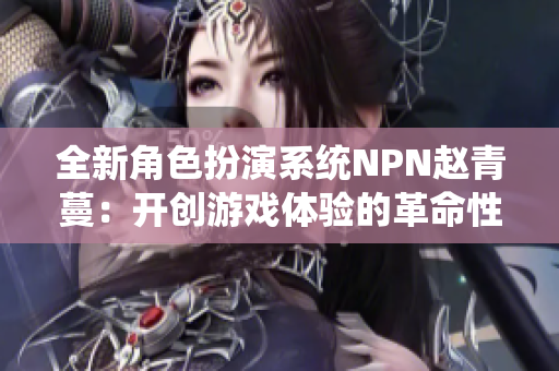 全新角色扮演系統(tǒng)NPN趙青蔓：開(kāi)創(chuàng)游戲體驗(yàn)的革命性系統(tǒng)